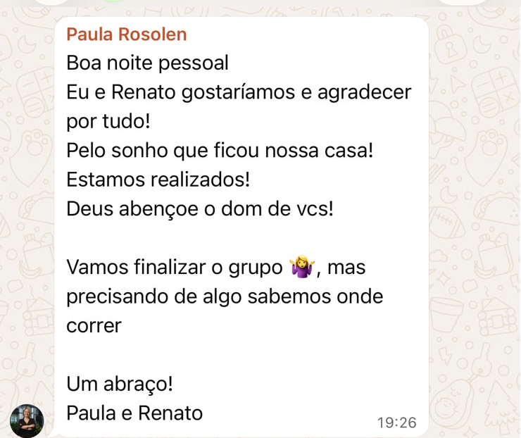 Mensagem de Paula e Renato: Boa noite pessoal. Eu e Renato gostaríamos e agradecer por tudo! Pelo sonho que ficou nossa casa! Estamos realizados! Deus abençoe o dom de vcs! Vamos finalizar o grupo, mas precisando de algo sabemos onde correr. Um abraço! Paula e Renato.